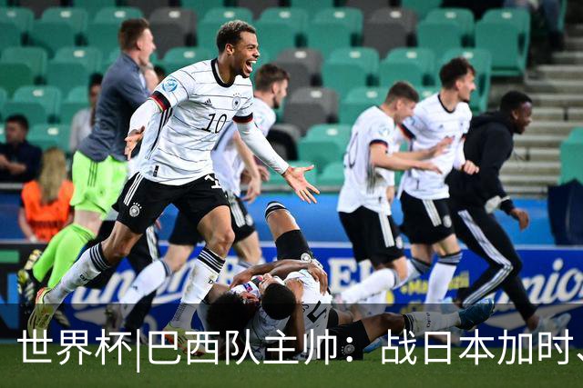世界杯|巴西队主帅：战日本加时、点球都有预案
