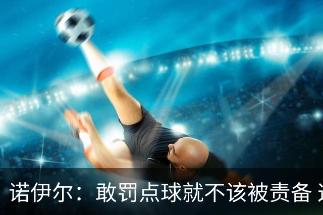诺伊尔：敢罚点球就不该被责备 这种方式结束德国队生涯极其痛苦